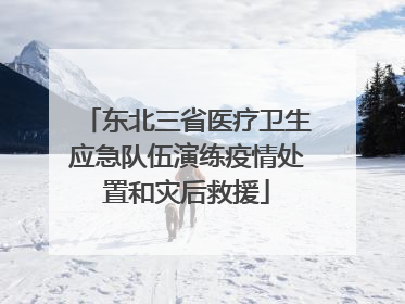 东北三省医疗卫生应急队伍演练疫情处置和灾后救援