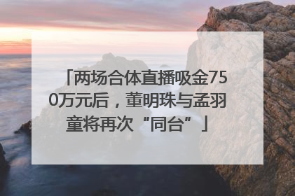 两场合体直播吸金750万元后，董明珠与孟羽童将再次“同台”