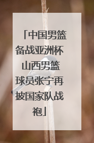 中国男篮备战亚洲杯 山西男篮球员张宁再披国家队战袍