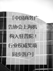 中国商务广告协会上海机构入驻普陀！行业权威奖项同步落户