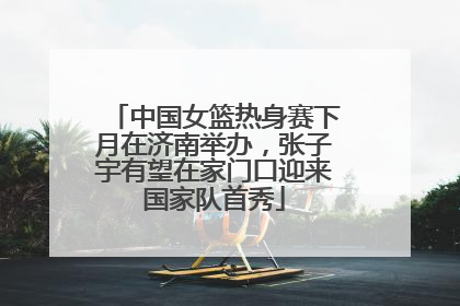 中国女篮热身赛下月在济南举办，张子宇有望在家门口迎来国家队首秀