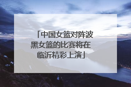 中国女篮对阵波黑女篮的比赛将在临沂精彩上演
