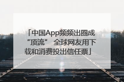 中国App频频出圈成“顶流” 全球网友用下载和消费投出信任票