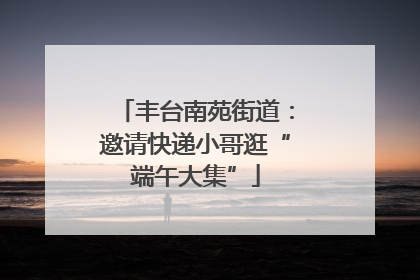 丰台南苑街道：邀请快递小哥逛“端午大集”