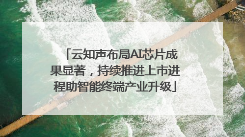 云知声布局AI芯片成果显著，持续推进上市进程助智能终端产业升级