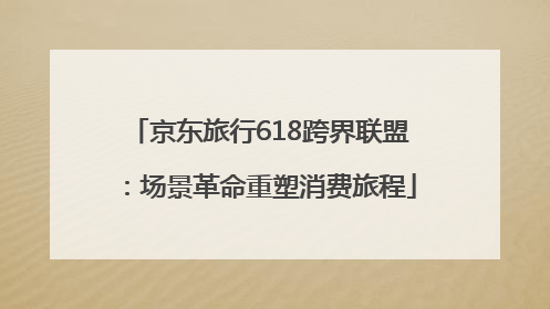 京东旅行618跨界联盟：场景革命重塑消费旅程