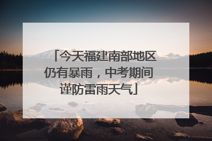 今天福建南部地区仍有暴雨，中考期间谨防雷雨天气