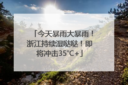 今天暴雨大暴雨！浙江持续湿哒哒！即将冲击35℃+