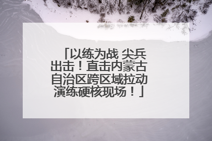 以练为战 尖兵出击！直击内蒙古自治区跨区域拉动演练硬核现场！