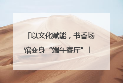 以文化赋能，书香场馆变身“端午客厅”