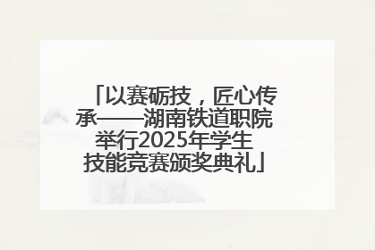以赛砺技，匠心传承——湖南铁道职院举行2025年学生技能竞赛颁奖典礼