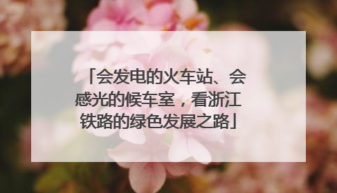 会发电的火车站、会感光的候车室，看浙江铁路的绿色发展之路