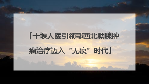 十堰人医引领鄂西北腮腺肿瘤治疗迈入“无痕”时代