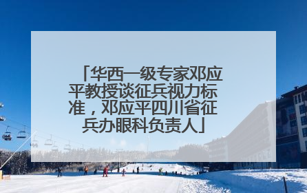 华西一级专家邓应平教授谈征兵视力标准，邓应平四川省征兵办眼科负责人