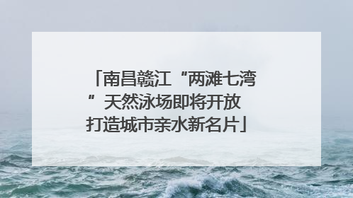 南昌赣江“两滩七湾”天然泳场即将开放 打造城市亲水新名片