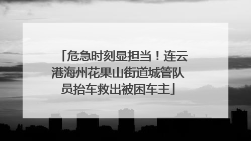 危急时刻显担当！连云港海州花果山街道城管队员抬车救出被困车主