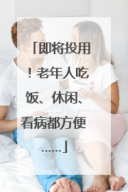 即将投用！老年人吃饭、休闲、看病都方便……