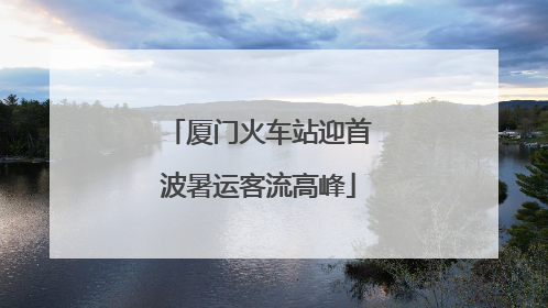 厦门火车站迎首波暑运客流高峰