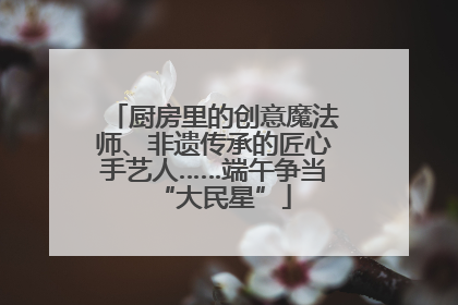 厨房里的创意魔法师、非遗传承的匠心手艺人……端午争当“大民星”