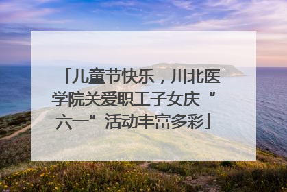 儿童节快乐，川北医学院关爱职工子女庆“六一”活动丰富多彩