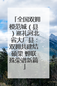 全国双拥模范城（县）巡礼河北省大厂县：双拥共建结硕果 蝉联殊荣谱新篇