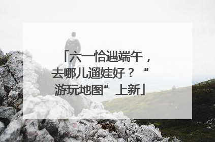 六一恰遇端午，去哪儿遛娃好？“游玩地图”上新