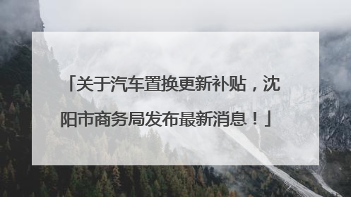 关于汽车置换更新补贴，沈阳市商务局发布最新消息！