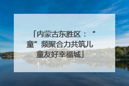 内蒙古东胜区：“童”频聚合力共筑儿童友好幸福城
