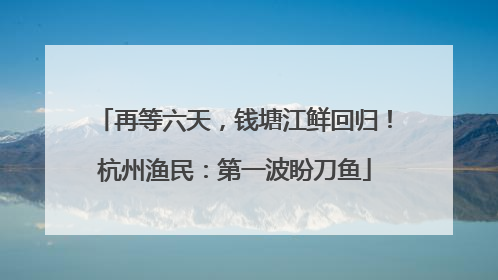 再等六天，钱塘江鲜回归！杭州渔民：第一波盼刀鱼