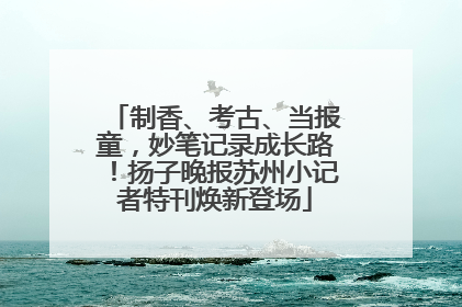 制香、考古、当报童，妙笔记录成长路！扬子晚报苏州小记者特刊焕新登场
