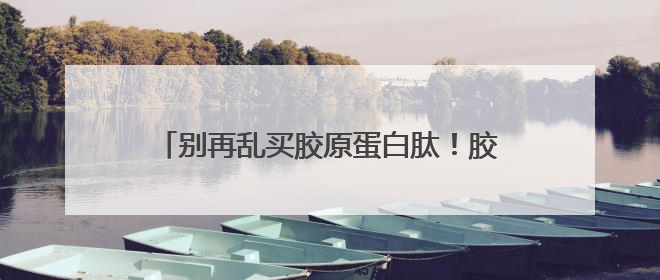 别再乱买胶原蛋白肽！胶原蛋白肽怎么选？这4个关键指标教你挑到最优品