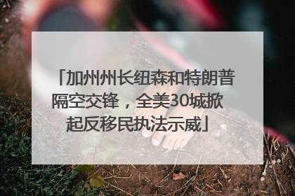 加州州长纽森和特朗普隔空交锋，全美30城掀起反移民执法示威