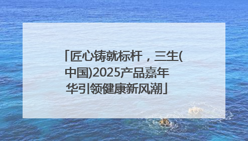 匠心铸就标杆，三生(中国)2025产品嘉年华引领健康新风潮