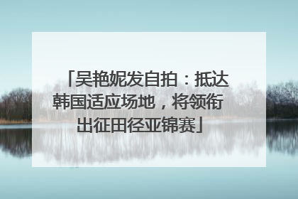 吴艳妮发自拍：抵达韩国适应场地，将领衔出征田径亚锦赛