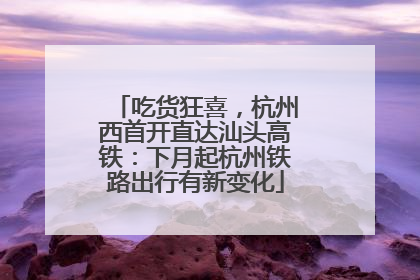 吃货狂喜，杭州西首开直达汕头高铁：下月起杭州铁路出行有新变化