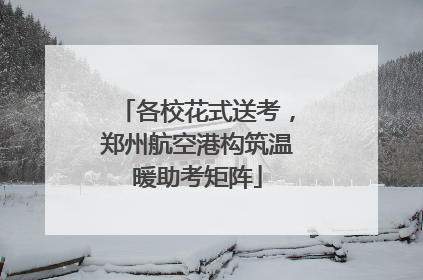 各校花式送考，郑州航空港构筑温暖助考矩阵