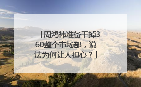 周鸿祎准备干掉360整个市场部，说法为何让人担心？