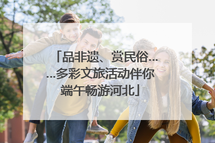 品非遗、赏民俗……多彩文旅活动伴你端午畅游河北