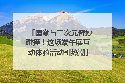 国潮与二次元奇妙碰撞！这场端午展互动体验活动引热潮