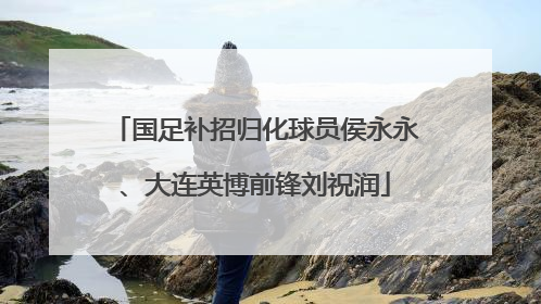 国足补招归化球员侯永永、大连英博前锋刘祝润