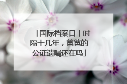 国际档案日丨时隔十几年，爸爸的公证遗嘱还在吗
