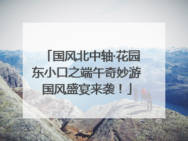 国风北中轴·花园东小口之端午奇妙游国风盛宴来袭！
