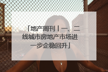 地产周刊丨一、二线城市房地产市场进一步企稳回升