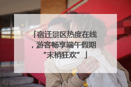 宿迁景区热度在线，游客畅享端午假期“末梢狂欢”