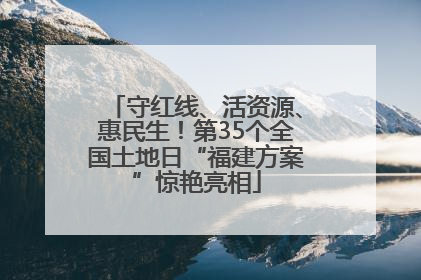 守红线、活资源、惠民生！第35个全国土地日“福建方案”惊艳亮相