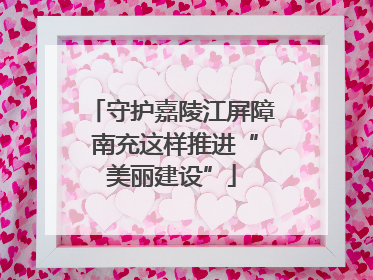 守护嘉陵江屏障 南充这样推进“美丽建设”