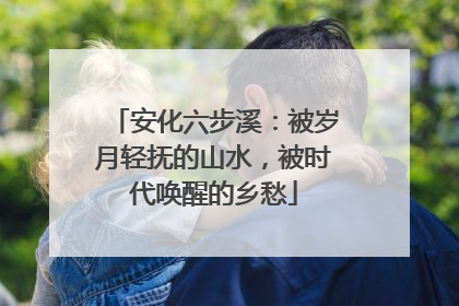 安化六步溪：被岁月轻抚的山水，被时代唤醒的乡愁