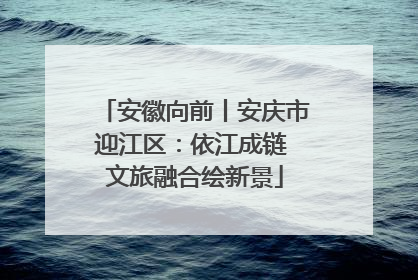 安徽向前丨安庆市迎江区：依江成链 文旅融合绘新景
