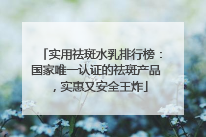实用祛斑水乳排行榜：国家唯一认证的祛斑产品，实惠又安全王炸