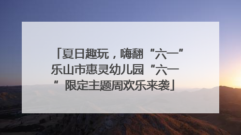 夏日趣玩，嗨翻“六一” 乐山市惠灵幼儿园“六一”限定主题周欢乐来袭